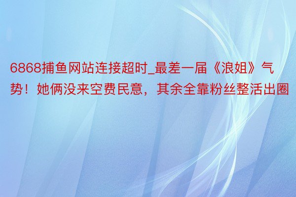 6868捕鱼网站连接超时_最差一届《浪姐》气势！她俩没来空费民意，其余全靠粉丝整活出圈