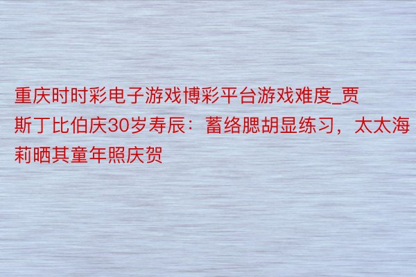 重庆时时彩电子游戏博彩平台游戏难度_贾斯丁比伯庆30岁寿辰：蓄络腮胡显练习，太太海莉晒其童年照庆贺