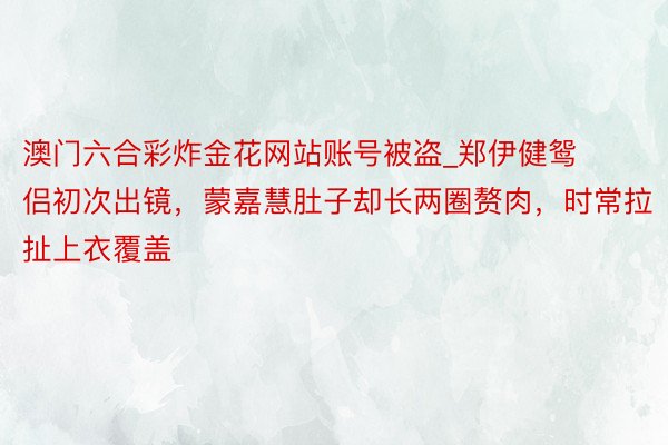 澳门六合彩炸金花网站账号被盗_郑伊健鸳侣初次出镜，蒙嘉慧肚子却长两圈赘肉，时常拉扯上衣覆盖