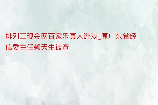 排列三现金网百家乐真人游戏_原广东省经信委主任赖天生被查