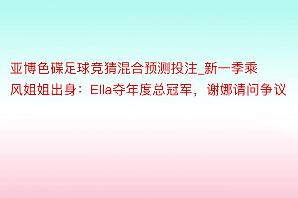 亚博色碟足球竞猜混合预测投注_新一季乘风姐姐出身：Ella夺年度总冠军，谢娜请问争议