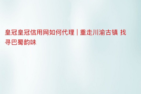 皇冠皇冠信用网如何代理 | 重走川渝古镇 找寻巴蜀韵味