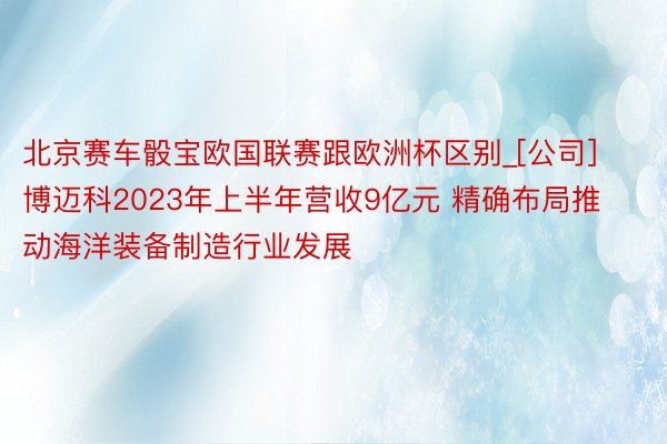 北京赛车骰宝欧国联赛跟欧洲杯区别_[公司]博迈科2023年上半年营收9亿元 精确布局推动海洋装备制造行业发展