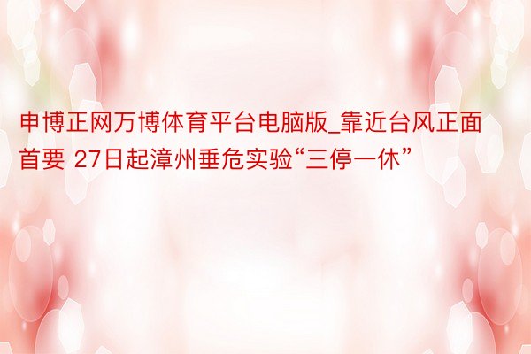 申博正网万博体育平台电脑版_靠近台风正面首要 27日起漳州垂危实验“三停一休”