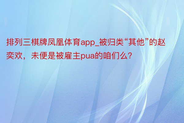 排列三棋牌凤凰体育app_被归类“其他”的赵奕欢，未便是被雇主pua的咱们么？