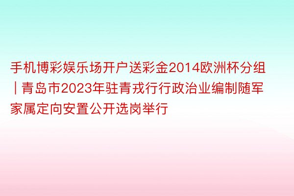 手机博彩娱乐场开户送彩金2014欧洲杯分组 | 青岛市2023年驻青戎行行政治业编制随军家属定向安置公开选岗举行