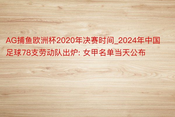 AG捕鱼欧洲杯2020年决赛时间_2024年中国足球78支劳动队出炉: 女甲名单当天公布