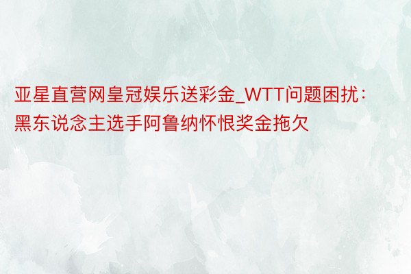 亚星直营网皇冠娱乐送彩金_WTT问题困扰：黑东说念主选手阿鲁纳怀恨奖金拖欠