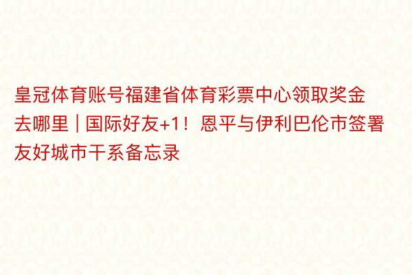 皇冠体育账号福建省体育彩票中心领取奖金去哪里 | 国际好友+1！恩平与伊利巴伦市签署友好城市干系备忘录