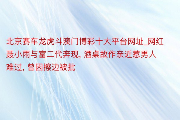 北京赛车龙虎斗澳门博彩十大平台网址_网红聂小雨与富二代奔现, 酒桌故作亲近惹男人难过, 曾因擦边被批