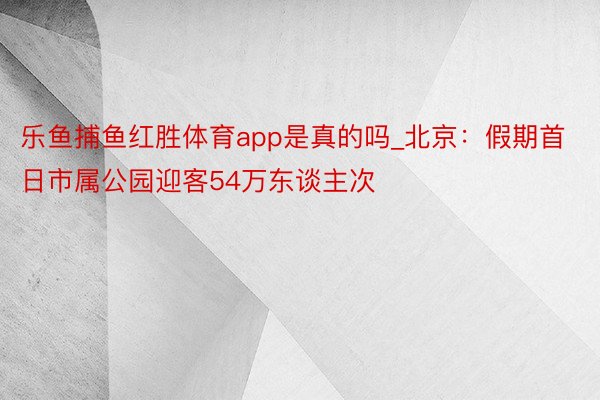 乐鱼捕鱼红胜体育app是真的吗_北京：假期首日市属公园迎客54万东谈主次