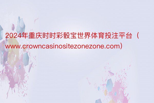 2024年重庆时时彩骰宝世界体育投注平台（www.crowncasinositezonezone.com）