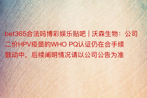 bet365合法吗博彩娱乐贴吧 | 沃森生物：公司二价HPV疫苗的WHO PQ认证仍在合手续鼓动中，后续阐明情况请以公司公告为准