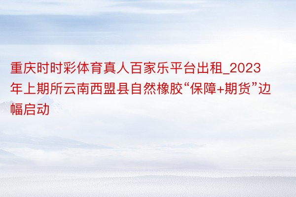 重庆时时彩体育真人百家乐平台出租_2023年上期所云南西盟县自然橡胶“保障+期货”边幅启动