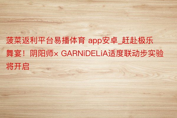 菠菜返利平台易播体育 app安卓_赶赴极乐舞宴！阴阳师× GARNiDELiA适度联动步实验将开启