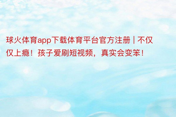 球火体育app下载体育平台官方注册 | 不仅仅上瘾！孩子爱刷短视频，真实会变笨！