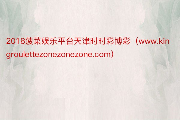 2018菠菜娱乐平台天津时时彩博彩（www.kingroulettezonezonezone.com）