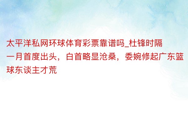 太平洋私网环球体育彩票靠谱吗_杜锋时隔一月首度出头，白首略显沧桑，委婉修起广东篮球东谈主才荒