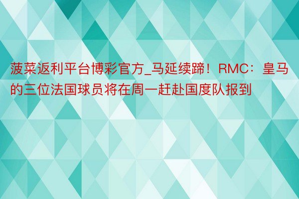 菠菜返利平台博彩官方_马延续蹄！RMC：皇马的三位法国球员将在周一赶赴国度队报到