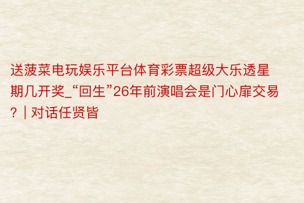 送菠菜电玩娱乐平台体育彩票超级大乐透星期几开奖_“回生”26年前演唱会是门心扉交易？| 对话任贤皆