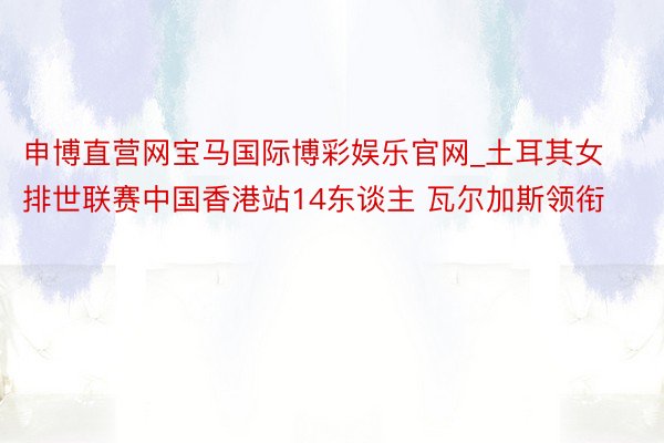 申博直营网宝马国际博彩娱乐官网_土耳其女排世联赛中国香港站14东谈主 瓦尔加斯领衔