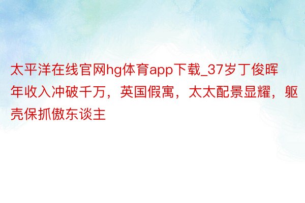 太平洋在线官网hg体育app下载_37岁丁俊晖年收入冲破千万，英国假寓，太太配景显耀，躯壳保抓傲东谈主