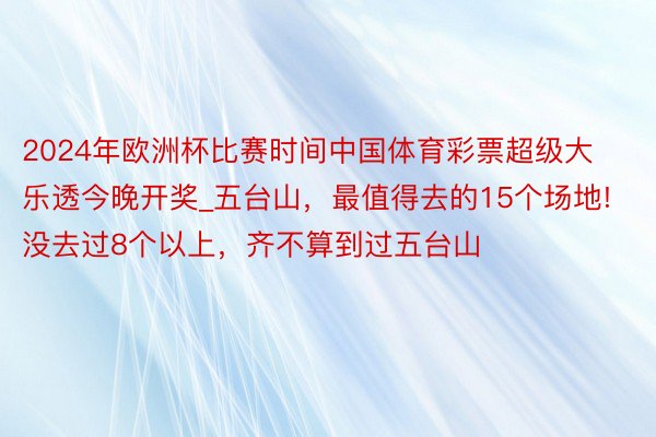 2024年欧洲杯比赛时间中国体育彩票超级大乐透今晚开奖_五台山，最值得去的15个场地!没去过8个以上，齐不算到过五台山