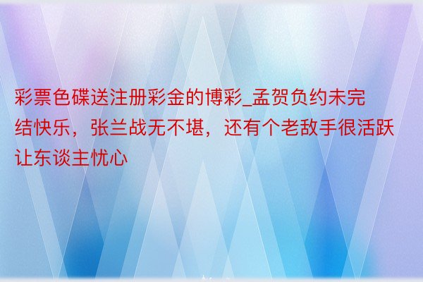 彩票色碟送注册彩金的博彩_孟贺负约未完结快乐，张兰战无不堪，还有个老敌手很活跃让东谈主忧心