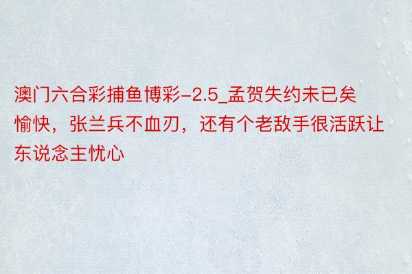 澳门六合彩捕鱼博彩-2.5_孟贺失约未已矣愉快，张兰兵不血刃，还有个老敌手很活跃让东说念主忧心