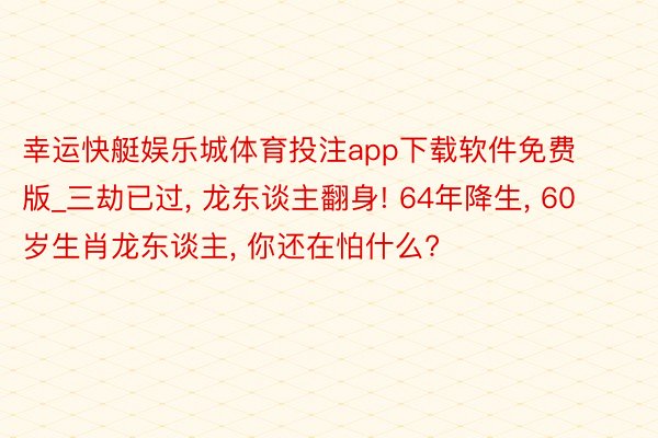 幸运快艇娱乐城体育投注app下载软件免费版_三劫已过, 龙东谈主翻身! 64年降生, 60岁生肖龙东谈主, 你还在怕什么?