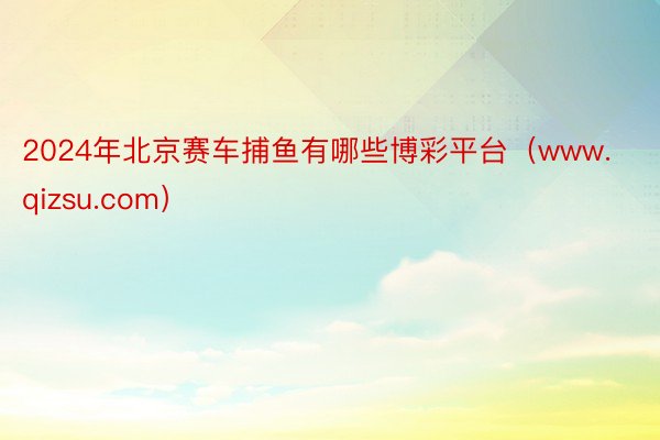 2024年北京赛车捕鱼有哪些博彩平台（www.qizsu.com）