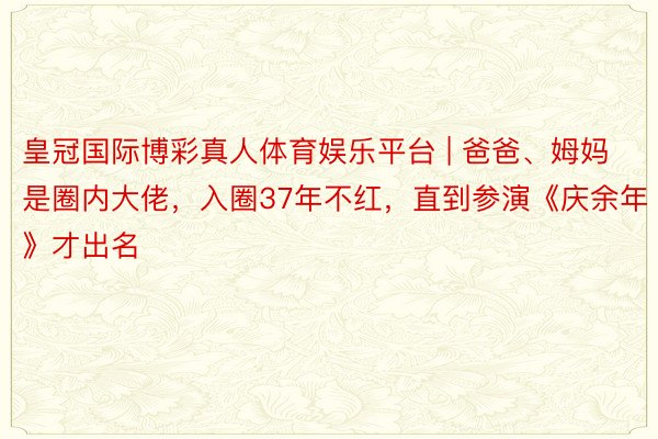 皇冠国际博彩真人体育娱乐平台 | 爸爸、姆妈是圈内大佬，入圈37年不红，直到参演《庆余年》才出名