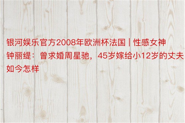 银河娱乐官方2008年欧洲杯法国 | 性感女神钟丽缇：曾求婚周星驰，45岁嫁给小12岁的丈夫，如今怎样