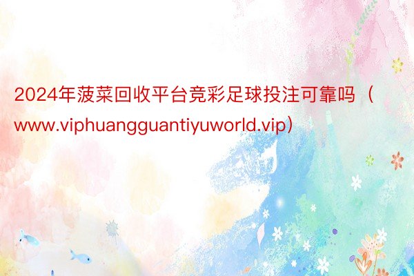 2024年菠菜回收平台竞彩足球投注可靠吗（www.viphuangguantiyuworld.vip）