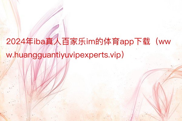 2024年iba真人百家乐im的体育app下载（www.huangguantiyuvipexperts.vip）