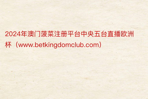 2024年澳门菠菜注册平台中央五台直播欧洲杯（www.betkingdomclub.com）