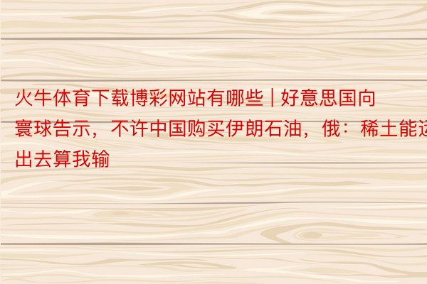 火牛体育下载博彩网站有哪些 | 好意思国向寰球告示，不许中国购买伊朗石油，俄：稀土能运出去算我输