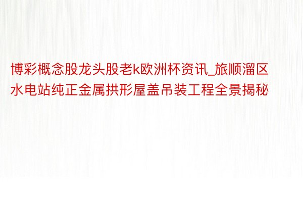 博彩概念股龙头股老k欧洲杯资讯_旅顺溜区水电站纯正金属拱形屋盖吊装工程全景揭秘