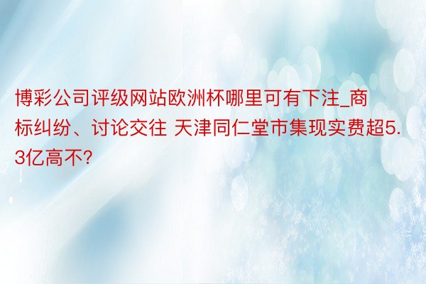 博彩公司评级网站欧洲杯哪里可有下注_商标纠纷、讨论交往 天津同仁堂市集现实费超5.3亿高不？