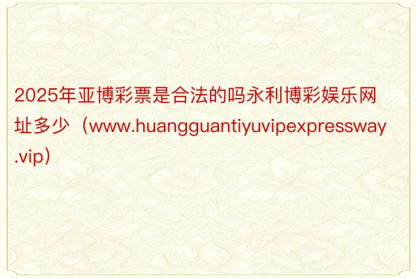 2025年亚博彩票是合法的吗永利博彩娱乐网址多少（www.huangguantiyuvipexpressway.vip）