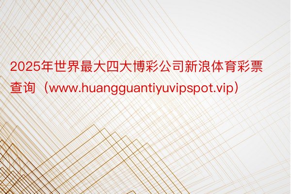 2025年世界最大四大博彩公司新浪体育彩票查询（www.huangguantiyuvipspot.vip）